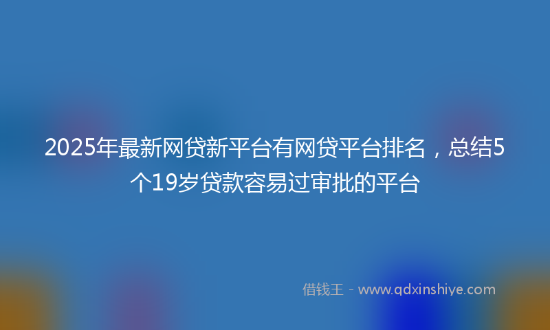 2025年最新网贷新平台有网贷平台排名，总结5个19岁贷款容易过审批的平台