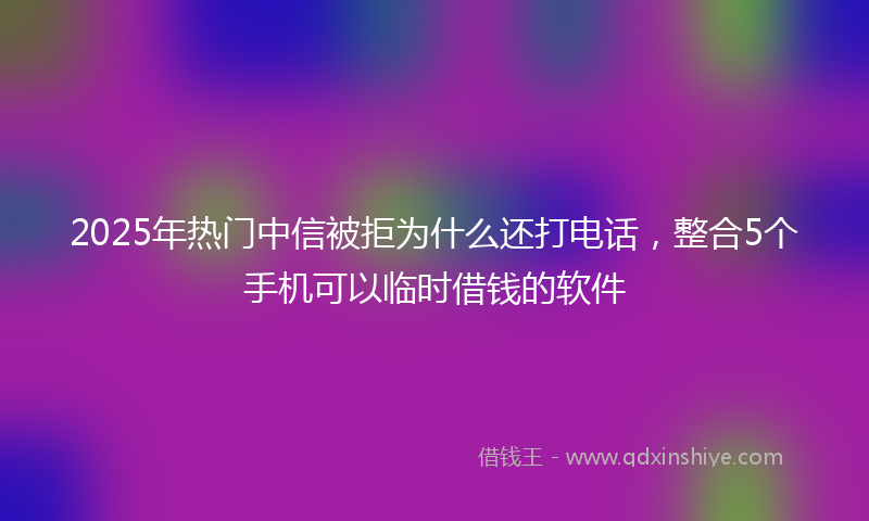2025年热门中信被拒为什么还打电话，整合5个手机可以临时借钱的软件