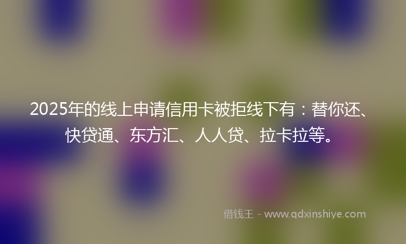2025年的线上申请信用卡被拒线下有:替你还、快贷通、东方汇、人人贷、拉卡拉等。