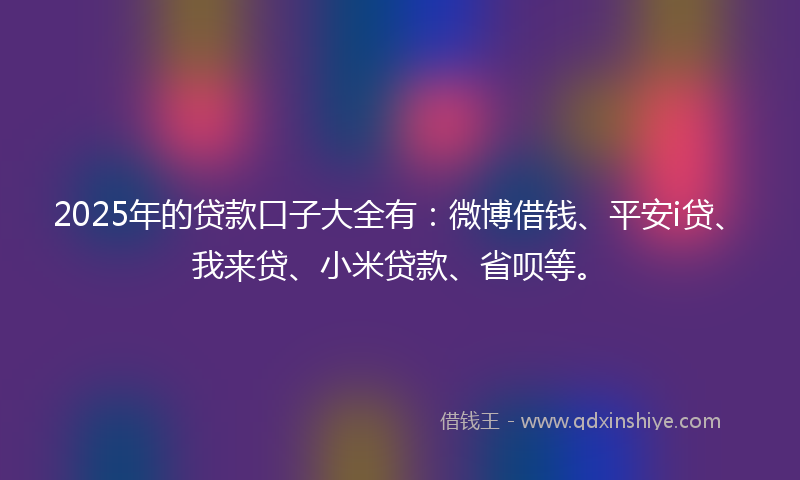 2025年的贷款口子大全有：微博借钱、平安i贷、我来贷、小米贷款、省呗等。
