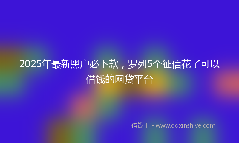 2025年最新黑户必下款，罗列5个征信花了可以借钱的网贷平台