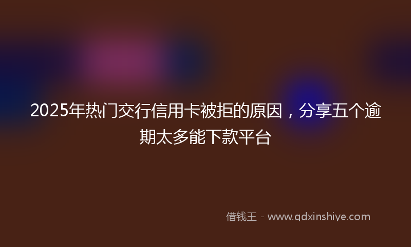 2025年热门交行信用卡被拒的原因，分享五个逾期太多能下款平台