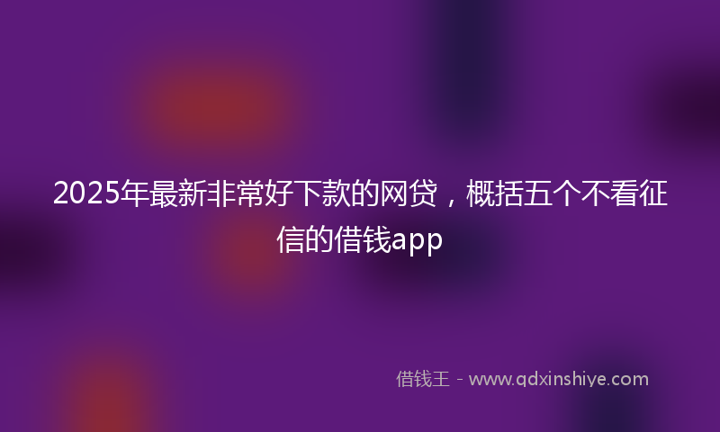 2025年最新非常好下款的网贷，概括五个不看征信的借钱app