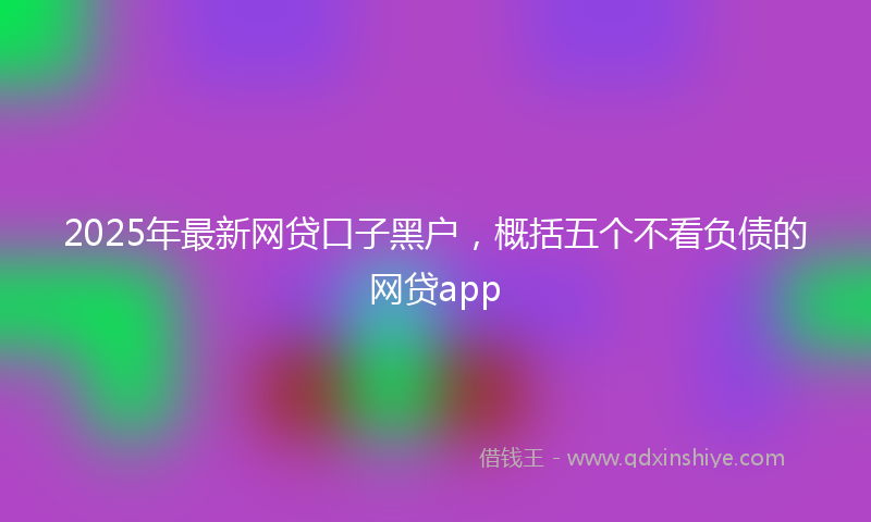 2025年最新网贷口子黑户，概括五个不看负债的网贷app