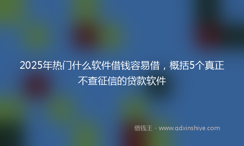 2025年热门什么软件借钱容易借，概括5个真正不查征信的贷款软件