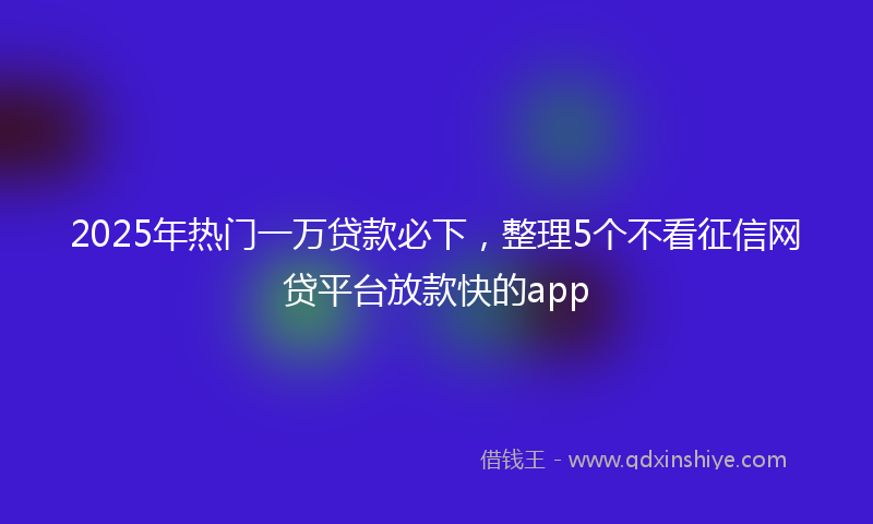 2025年热门一万贷款必下，整理5个不看征信网贷平台放款快的app