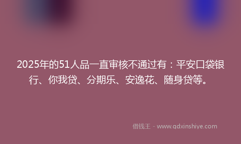 2025年的51人品一直审核不通过有：平安口袋银行、你我贷、分期乐、安逸花、随身贷等。