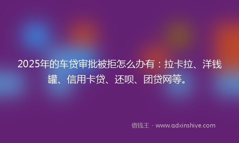 2025年的车贷审批被拒怎么办有：拉卡拉、洋钱罐、信用卡贷、还呗、团贷网等。
