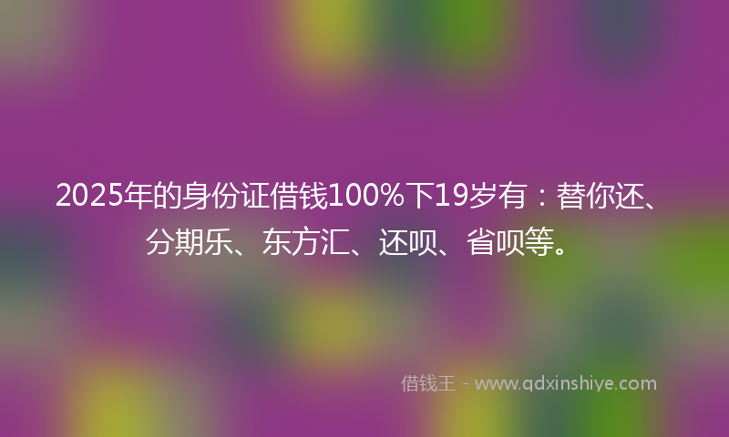 2025年的身份证借钱100%下19岁有：替你还、分期乐、东方汇、还呗、省呗等。