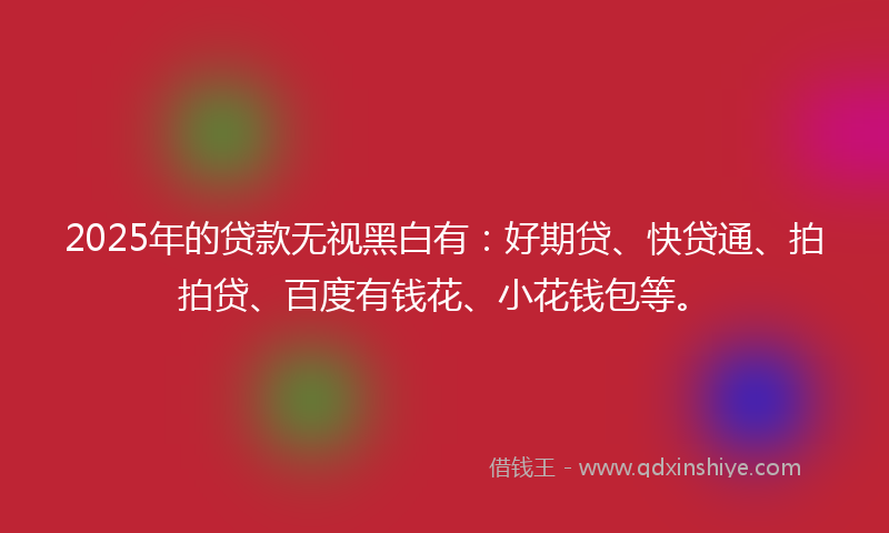 2025年的贷款无视黑白有：好期贷、快贷通、拍拍贷、百度有钱花、小花钱包等。