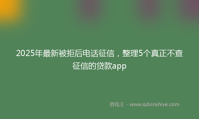 2025年最新被拒后电话征信，整理5个真正不查征信的贷款app