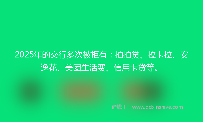2025年的交行多次被拒有：拍拍贷、拉卡拉、安逸花、美团生活费、信用卡贷等。