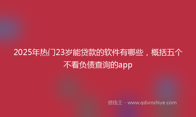 2025年热门23岁能贷款的软件有哪些，概括五个不看负债查询的app