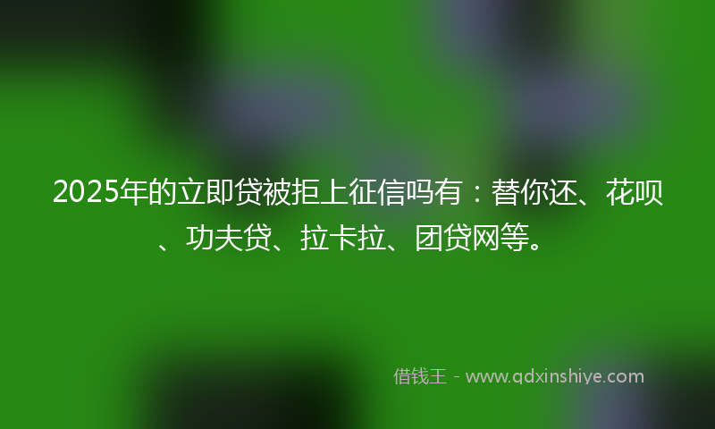 2025年的立即贷被拒上征信吗有：替你还、花呗、功夫贷、拉卡拉、团贷网等。