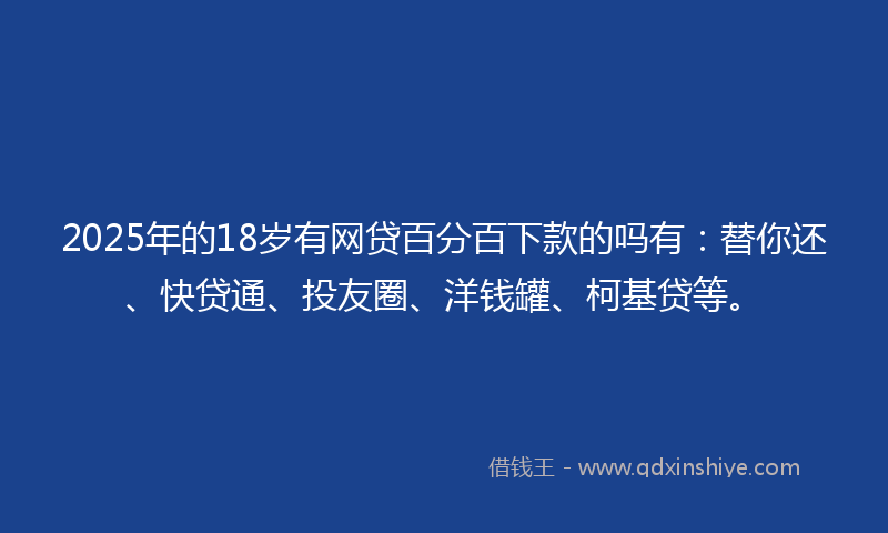 2025年的18岁有网贷百分百下款的吗有：替你还、快贷通、投友圈、洋钱罐、柯基贷等。