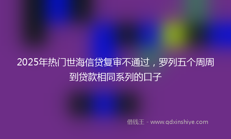 2025年热门世海信贷复审不通过，罗列五个周周到贷款相同系列的口子