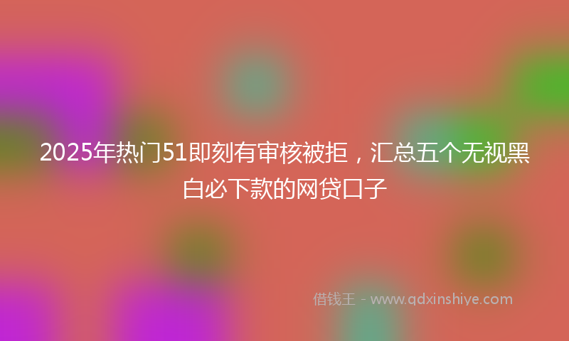 2025年热门51即刻有审核被拒，汇总五个无视黑白必下款的网贷口子