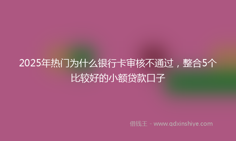 2025年热门为什么银行卡审核不通过，整合5个比较好的小额贷款口子