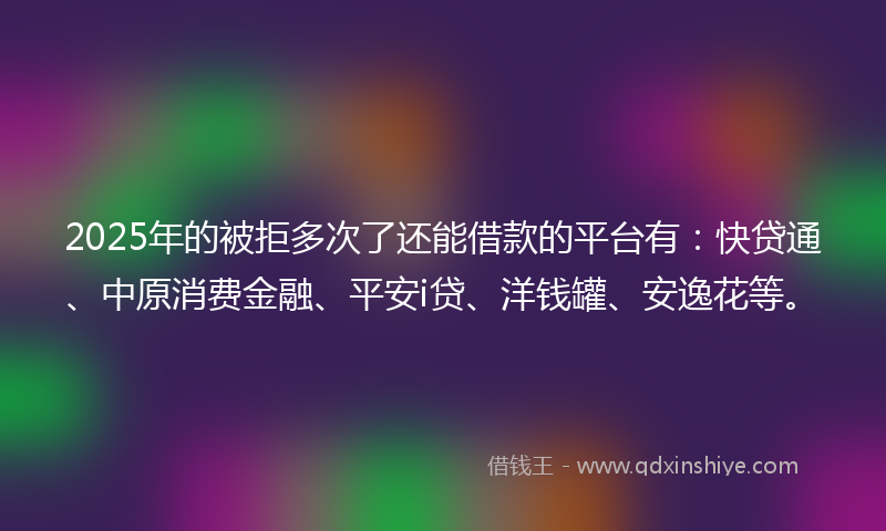 2025年的被拒多次了还能借款的平台有：快贷通、中原消费金融、平安i贷、洋钱罐、安逸花等。