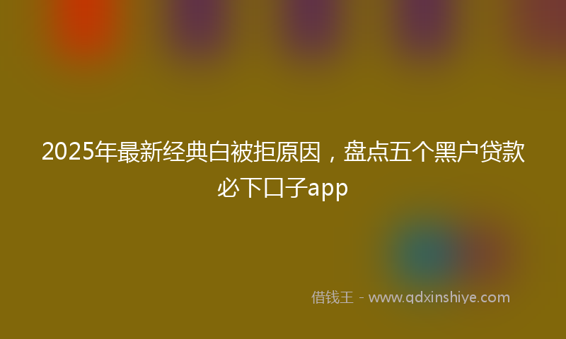 2025年最新经典白被拒原因，盘点五个黑户贷款必下口子app