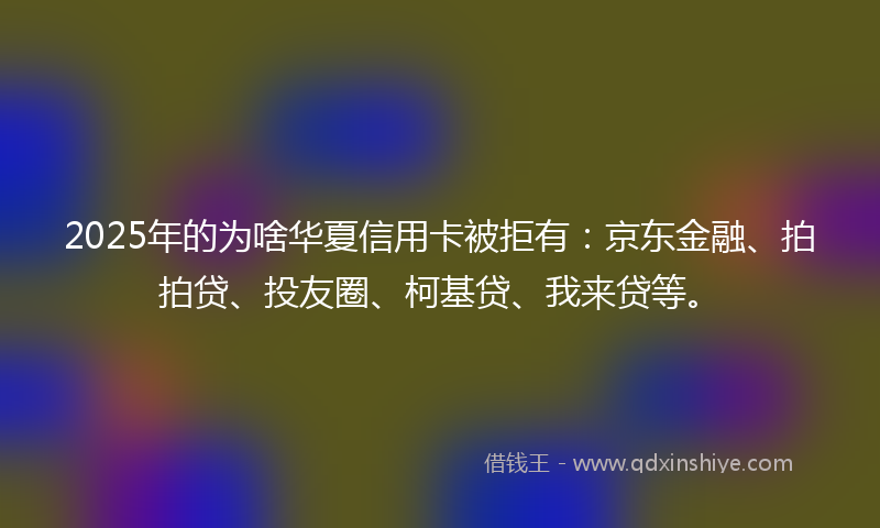 2025年的为啥华夏信用卡被拒有：京东金融、拍拍贷、投友圈、柯基贷、我来贷等。