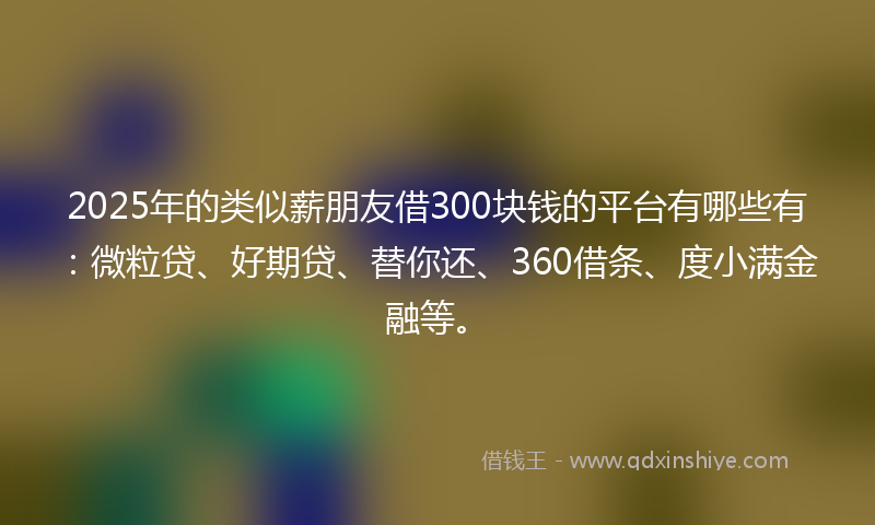 2025年的类似薪朋友借300块钱的平台有哪些有：微粒贷、好期贷、替你还、360借条、度小满金融等。