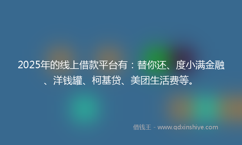 2025年的线上借款平台有：替你还、度小满金融、洋钱罐、柯基贷、美团生活费等。