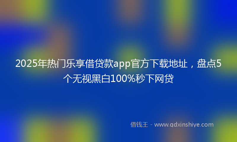 2025年热门乐享借贷款app官方下载地址，盘点5个无视黑白100%秒下网贷