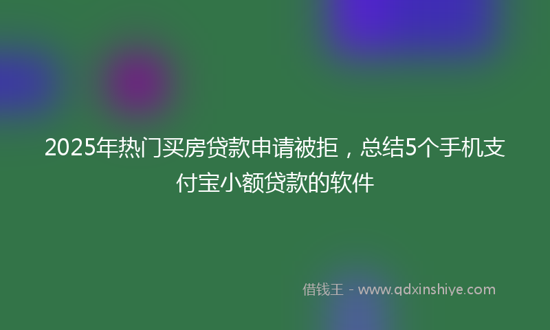 2025年热门买房贷款申请被拒，总结5个手机支付宝小额贷款的软件