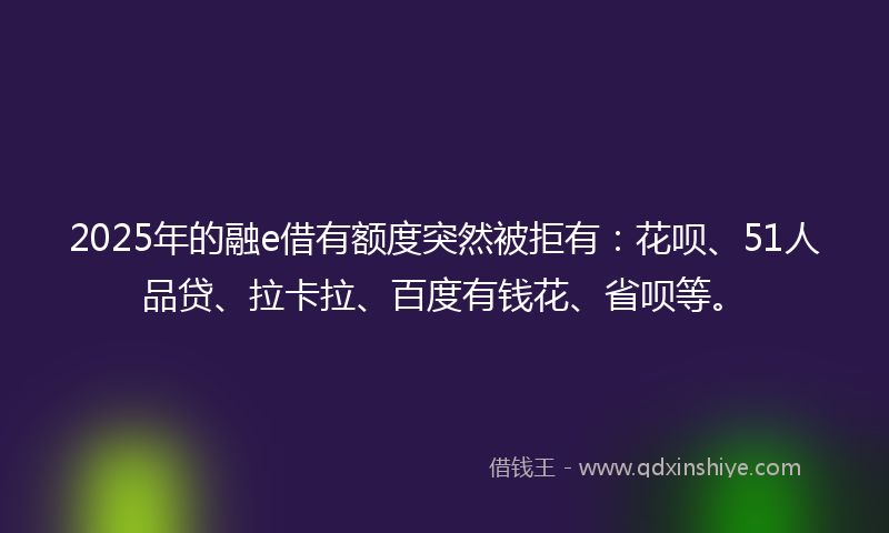 2025年的融e借有额度突然被拒有：花呗、51人品贷、拉卡拉、百度有钱花、省呗等。