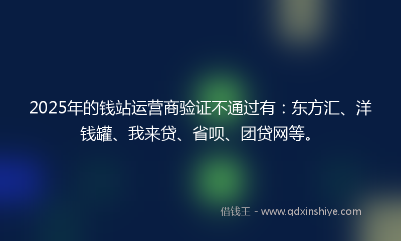 2025年的钱站运营商验证不通过有：东方汇、洋钱罐、我来贷、省呗、团贷网等。