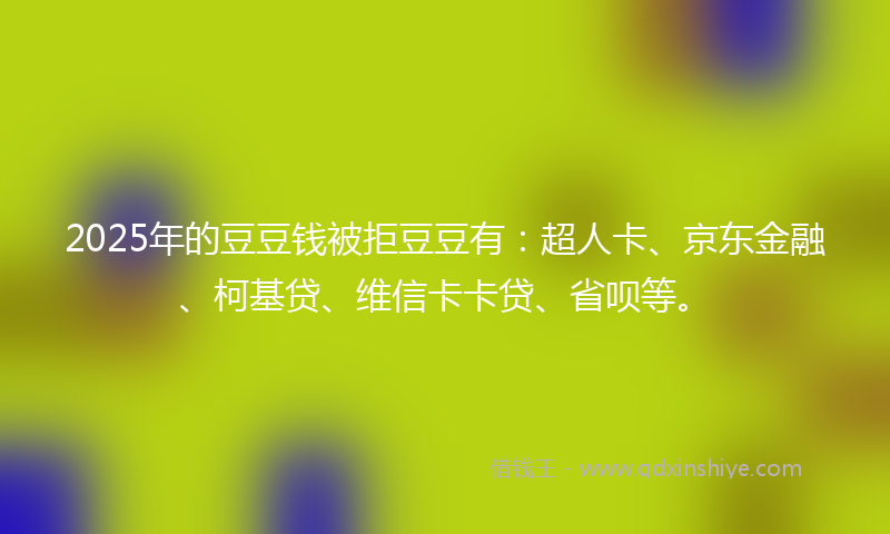2025年的豆豆钱被拒豆豆有：超人卡、京东金融、柯基贷、维信卡卡贷、省呗等。