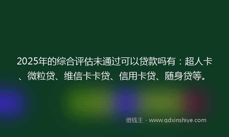 2025年的综合评估未通过可以贷款吗有：超人卡、微粒贷、维信卡卡贷、信用卡贷、随身贷等。