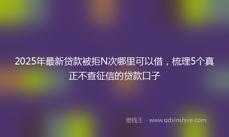 2025年最新贷款被拒N次哪里可以借，梳理5个真正不查征信的贷款口子