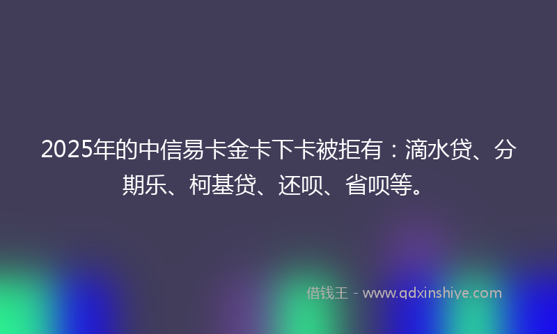 2025年的中信易卡金卡下卡被拒有：滴水贷、分期乐、柯基贷、还呗、省呗等。