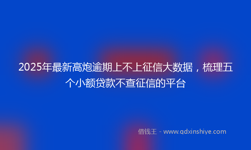 2025年最新高炮逾期上不上征信大数据，梳理五个小额贷款不查征信的平台