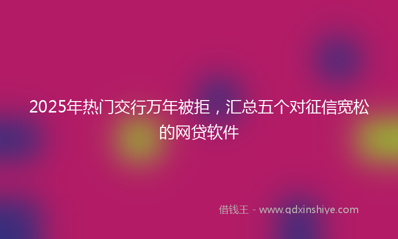 2025年热门交行万年被拒，汇总五个对征信宽松的网贷软件
