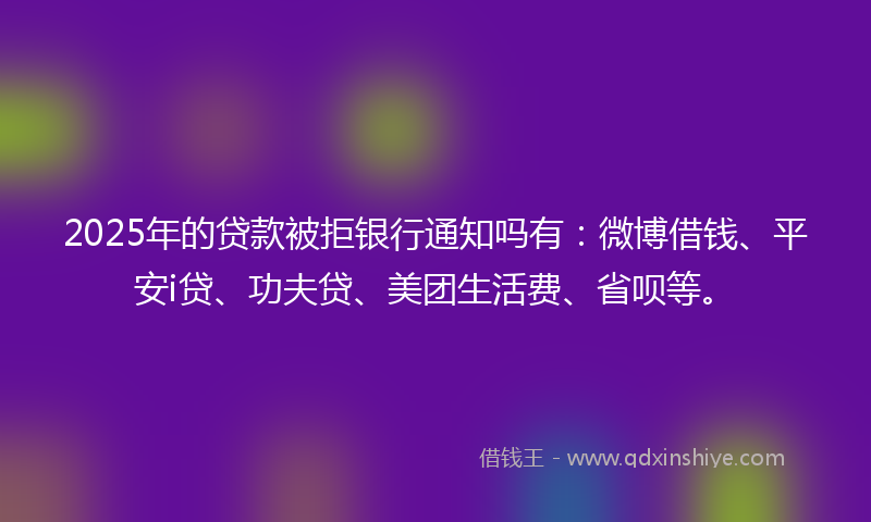 2025年的贷款被拒银行通知吗有：微博借钱、平安i贷、功夫贷、美团生活费、省呗等。