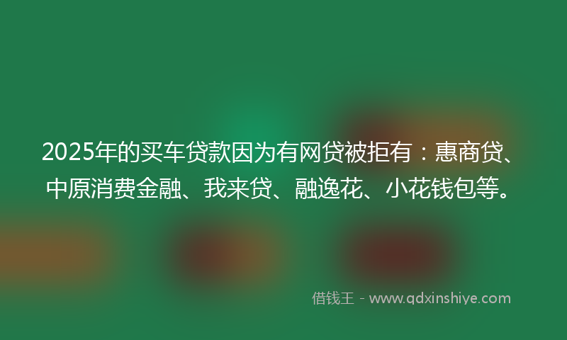 2025年的买车贷款因为有网贷被拒有：惠商贷、中原消费金融、我来贷、融逸花、小花钱包等。