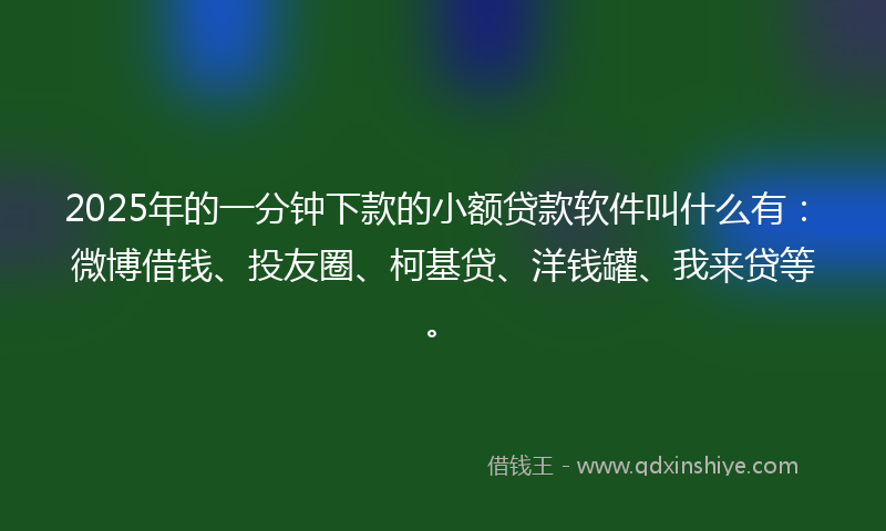 2025年的一分钟下款的小额贷款软件叫什么有：微博借钱、投友圈、柯基贷、洋钱罐、我来贷等。