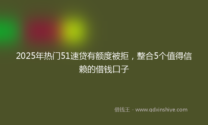 2025年热门51速贷有额度被拒，整合5个值得信赖的借钱口子