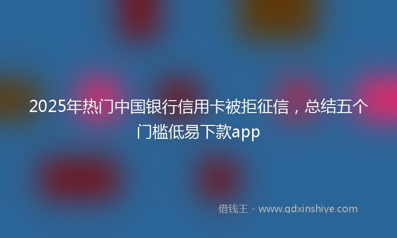 2025年热门中国银行信用卡被拒征信，总结五个门槛低易下款app