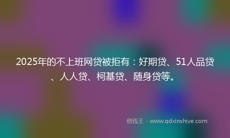 2025年的不上班网贷被拒有：好期贷、51人品贷、人人贷、柯基贷、随身贷等。