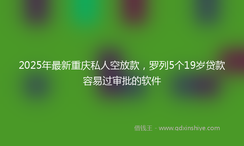 2025年最新重庆私人空放款，罗列5个19岁贷款容易过审批的软件