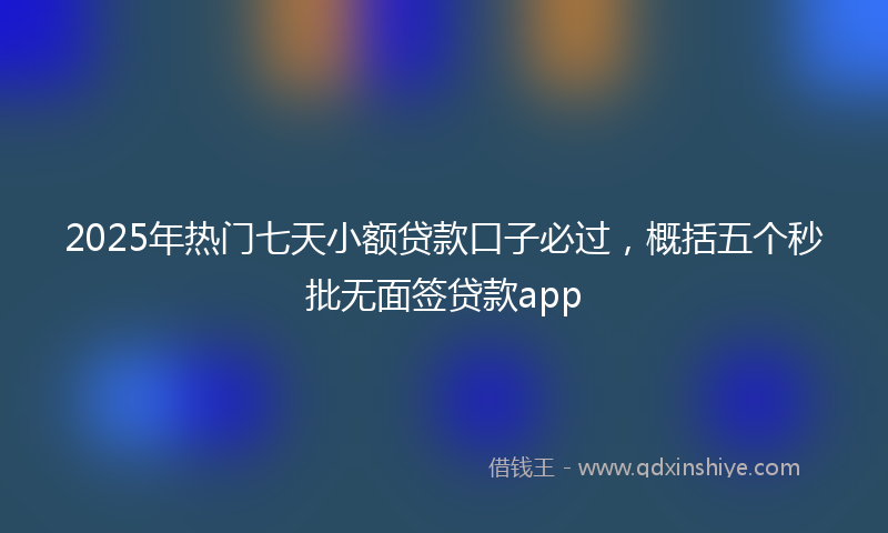 2025年热门七天小额贷款口子必过，概括五个秒批无面签贷款app