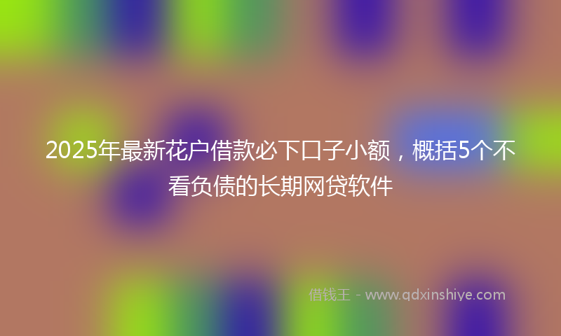 2025年最新花户借款必下口子小额，概括5个不看负债的长期网贷软件