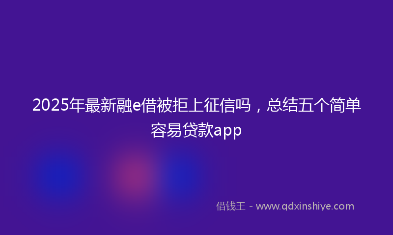2025年最新融e借被拒上征信吗，总结五个简单容易贷款app
