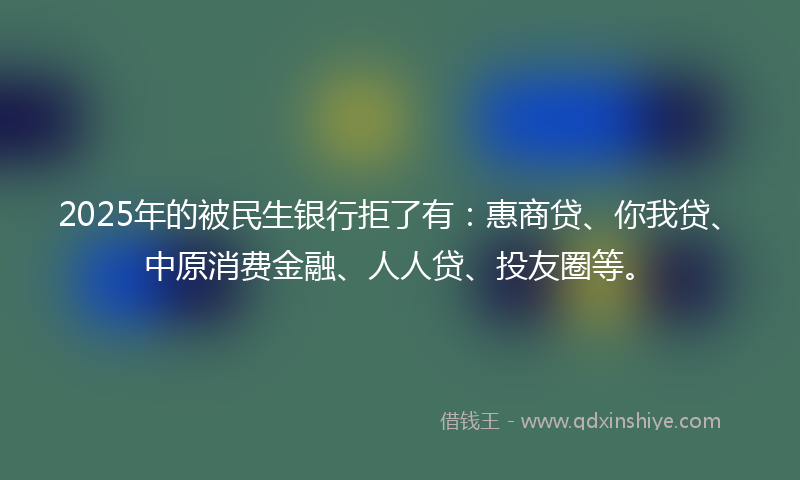 2025年的被民生银行拒了有：惠商贷、你我贷、中原消费金融、人人贷、投友圈等。