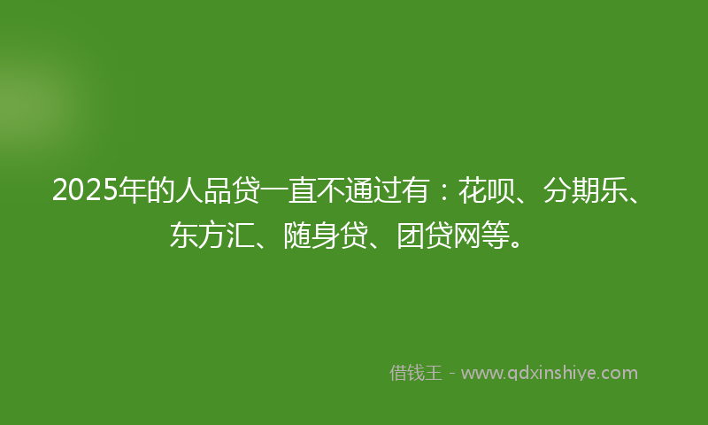 2025年的人品贷一直不通过有：花呗、分期乐、东方汇、随身贷、团贷网等。