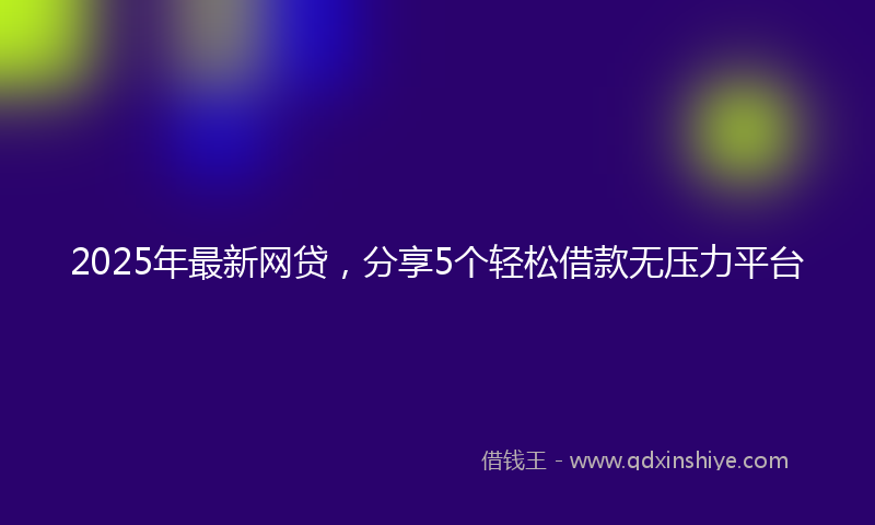 2025年最新网贷，分享5个轻松借款无压力平台